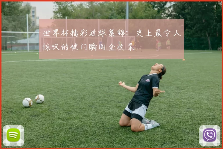 世界杯精彩进球集锦:史上最令人惊叹的破门瞬间全收录