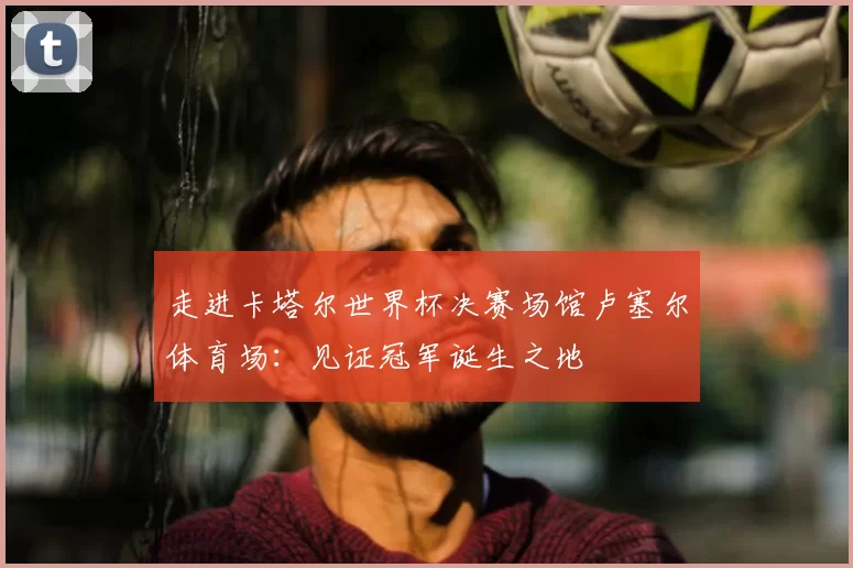 走进卡塔尔世界杯决赛场馆卢塞尔体育场:见证冠军诞生之地