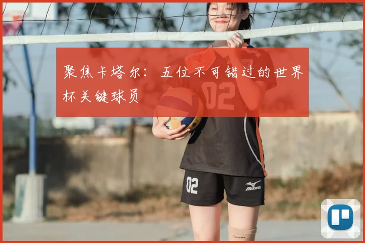 聚焦卡塔尔:五位不可错过的世界杯关键球员