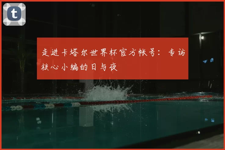 走进卡塔尔世界杯官方帐号:专访核心小编的日与夜