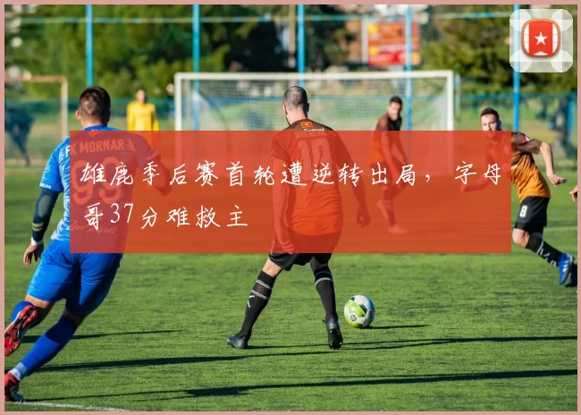 雄鹿季后赛首轮遭逆转出局，字母哥37分难救主