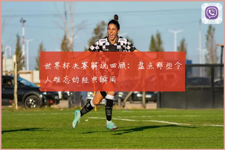 世界杯决赛解说回顾:盘点那些令人难忘的经典瞬间