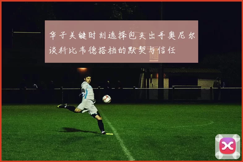 华子关键时刻选择包夹出手奥尼尔谈科比韦德搭档的默契与信任