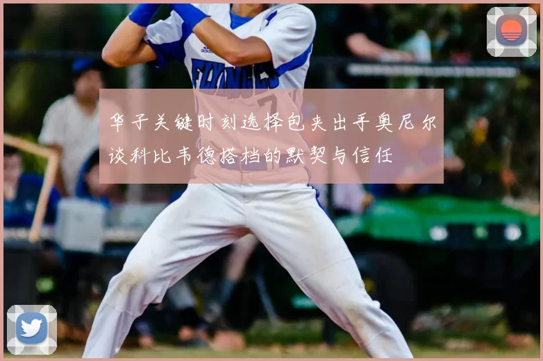 华子关键时刻选择包夹出手奥尼尔谈科比韦德搭档的默契与信任