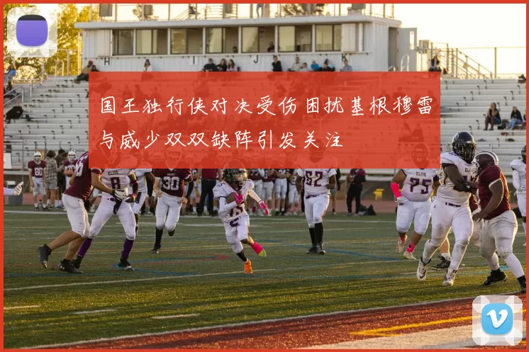 国王独行侠对决受伤困扰基根穆雷与威少双双缺阵引发关注
