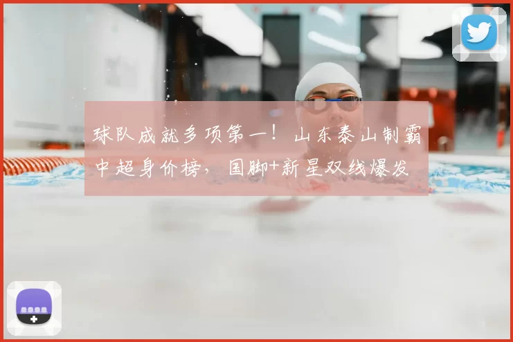 球队成就多项第一！山东泰山制霸中超身价榜，国脚+新星双线爆发