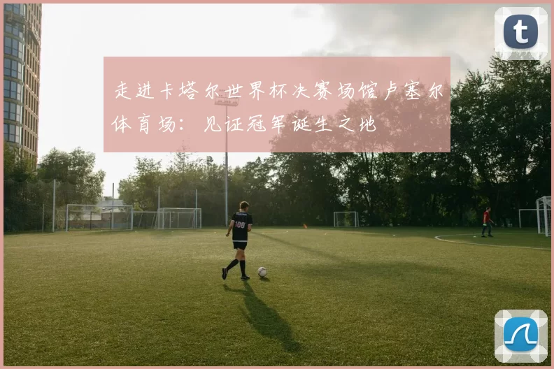 走进卡塔尔世界杯决赛场馆卢塞尔体育场:见证冠军诞生之地
