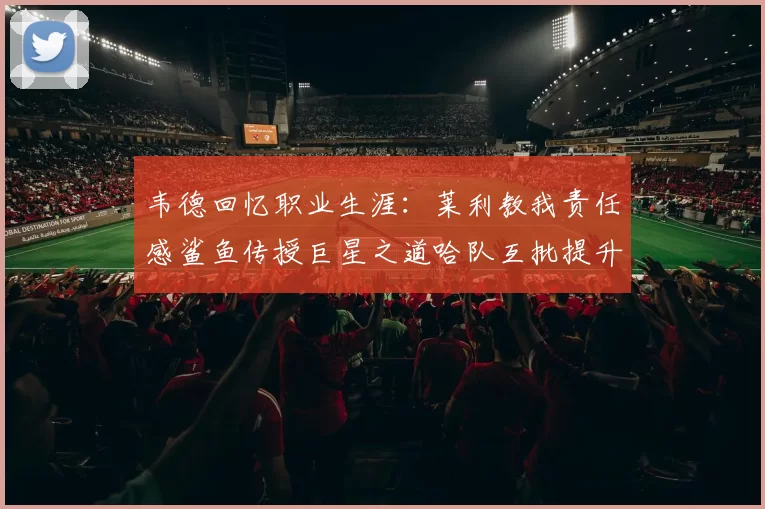 韦德回忆职业生涯：莱利教我责任感鲨鱼传授巨星之道哈队互批提升自我