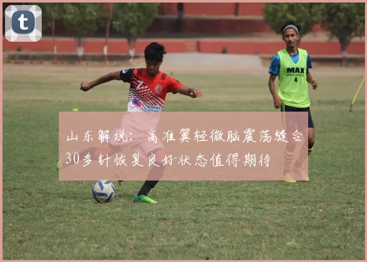 山东解说：高准翼轻微脑震荡缝合30多针恢复良好状态值得期待