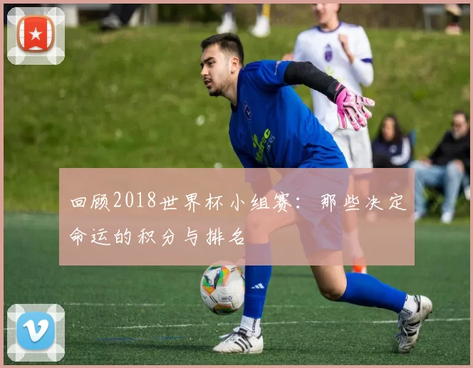 回顾2018世界杯小组赛:那些决定命运的积分与排名